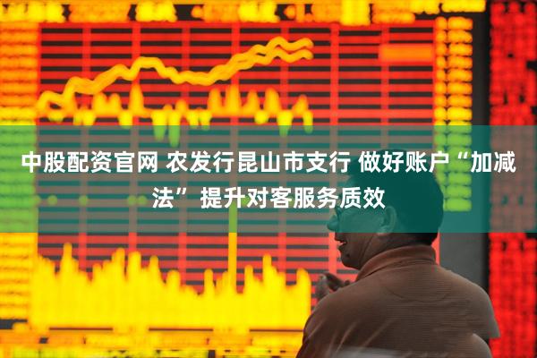 中股配资官网 农发行昆山市支行 做好账户“加减法” 提升对客服务质效