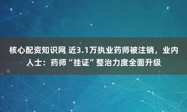 核心配资知识网 近3.1万执业药师被注销，业内人士：药师“挂证”整治力度全面升级