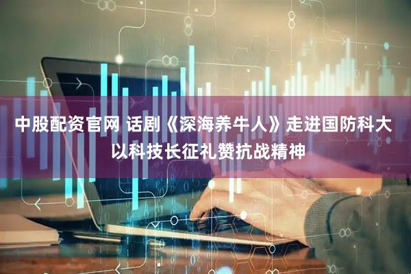 中股配资官网 话剧《深海养牛人》走进国防科大  以科技长征礼赞抗战精神