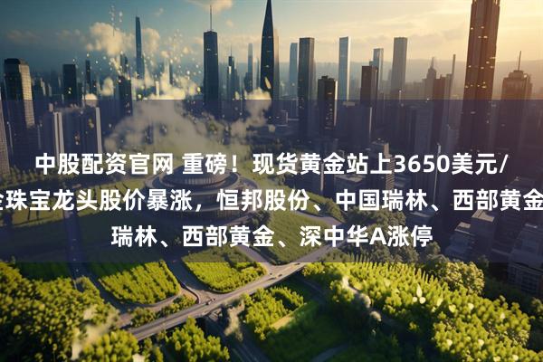 中股配资官网 重磅！现货黄金站上3650美元/盎司，多家黄金珠宝龙头股价暴涨，恒邦股份、中国瑞林、西部黄金、深中华A涨停