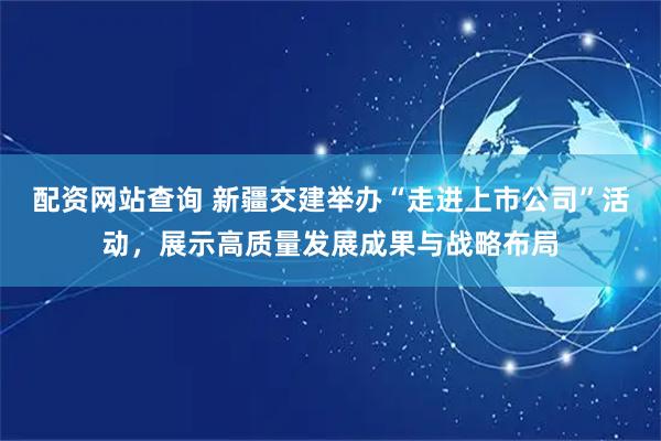 配资网站查询 新疆交建举办“走进上市公司”活动，展示高质量发展成果与战略布局