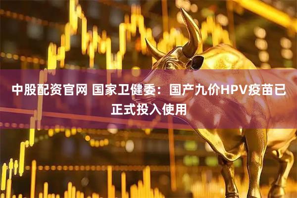 中股配资官网 国家卫健委：国产九价HPV疫苗已正式投入使用