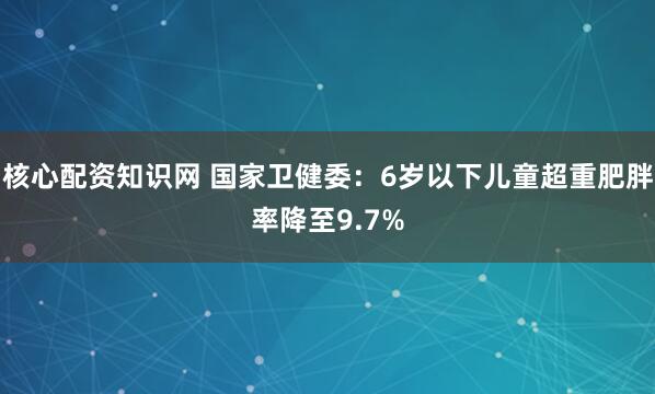 核心配资知识网 国家卫健委：6岁以下儿童超重肥胖率降至9.7%