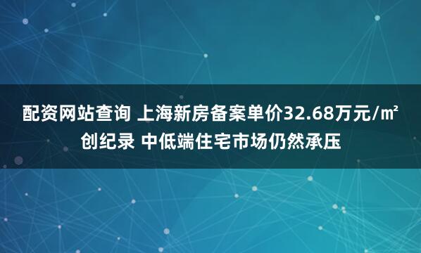 配资网站查询 上海新房备案单价32.68万元/㎡创纪录 中低端住宅市场仍然承压