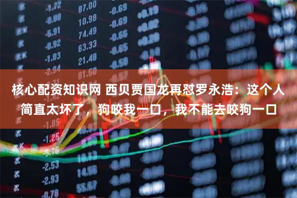 核心配资知识网 西贝贾国龙再怼罗永浩：这个人简直太坏了，狗咬我一口，我不能去咬狗一口