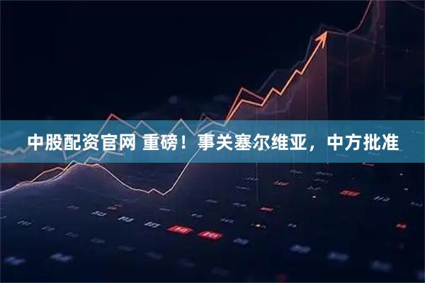 中股配资官网 重磅！事关塞尔维亚，中方批准