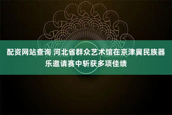 配资网站查询 河北省群众艺术馆在京津冀民族器乐邀请赛中斩获多项佳绩