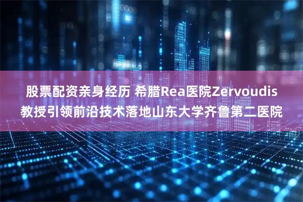 股票配资亲身经历 希腊Rea医院Zervoudis教授引领前沿技术落地山东大学齐鲁第二医院