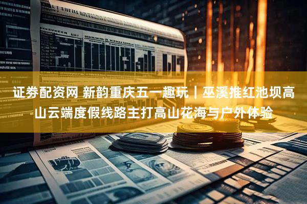 证劵配资网 新韵重庆五一趣玩｜巫溪推红池坝高山云端度假线路主打高山花海与户外体验