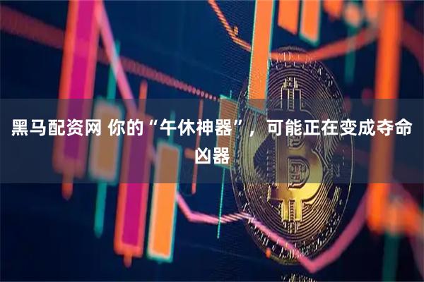 黑马配资网 你的“午休神器”，可能正在变成夺命凶器