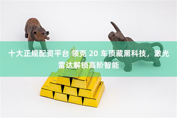 十大正规配资平台 领克 20 车顶藏黑科技，激光雷达解锁高阶智能